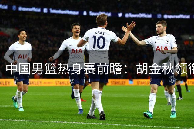 中国男篮热身赛前瞻：胡金秋领衔内线重塑，高强度对抗检验新体系