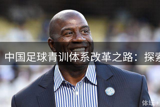 中国足球青训体系改革之路：探索与挑战并存