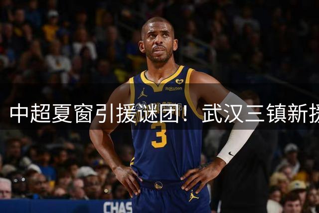 中超夏窗引援谜团！武汉三镇新援为何突然从首发消失？