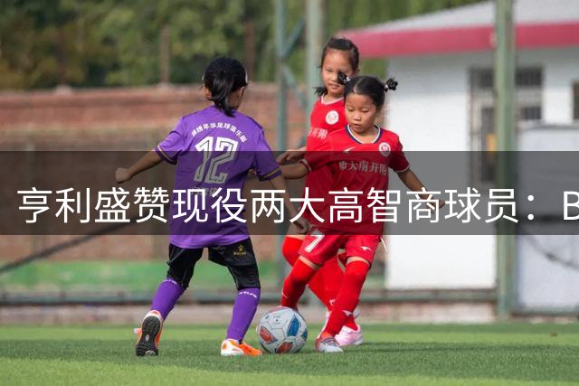 亨利盛赞现役两大高智商球员：B费与"双脑"佩德里