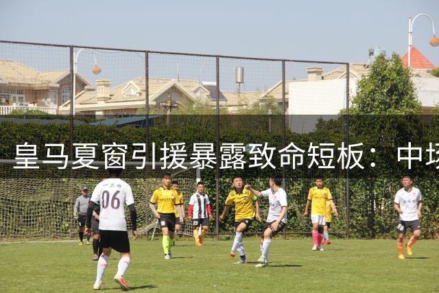 皇马夏窗引援暴露致命短板：中场失势恐重蹈欧冠覆辙