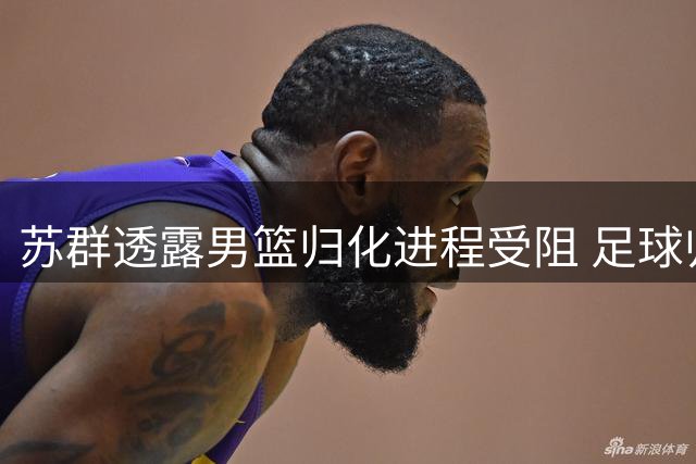 苏群透露男篮归化进程受阻 足球归化失利波及篮球引援