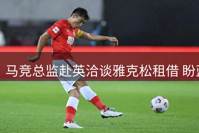 马竞总监赴英洽谈雅克松租借 盼蓝军分担薪资