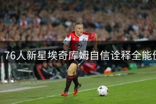 76人新星埃奇库姆自信诠释全能价值：攻防枢纽作用遭严重低估